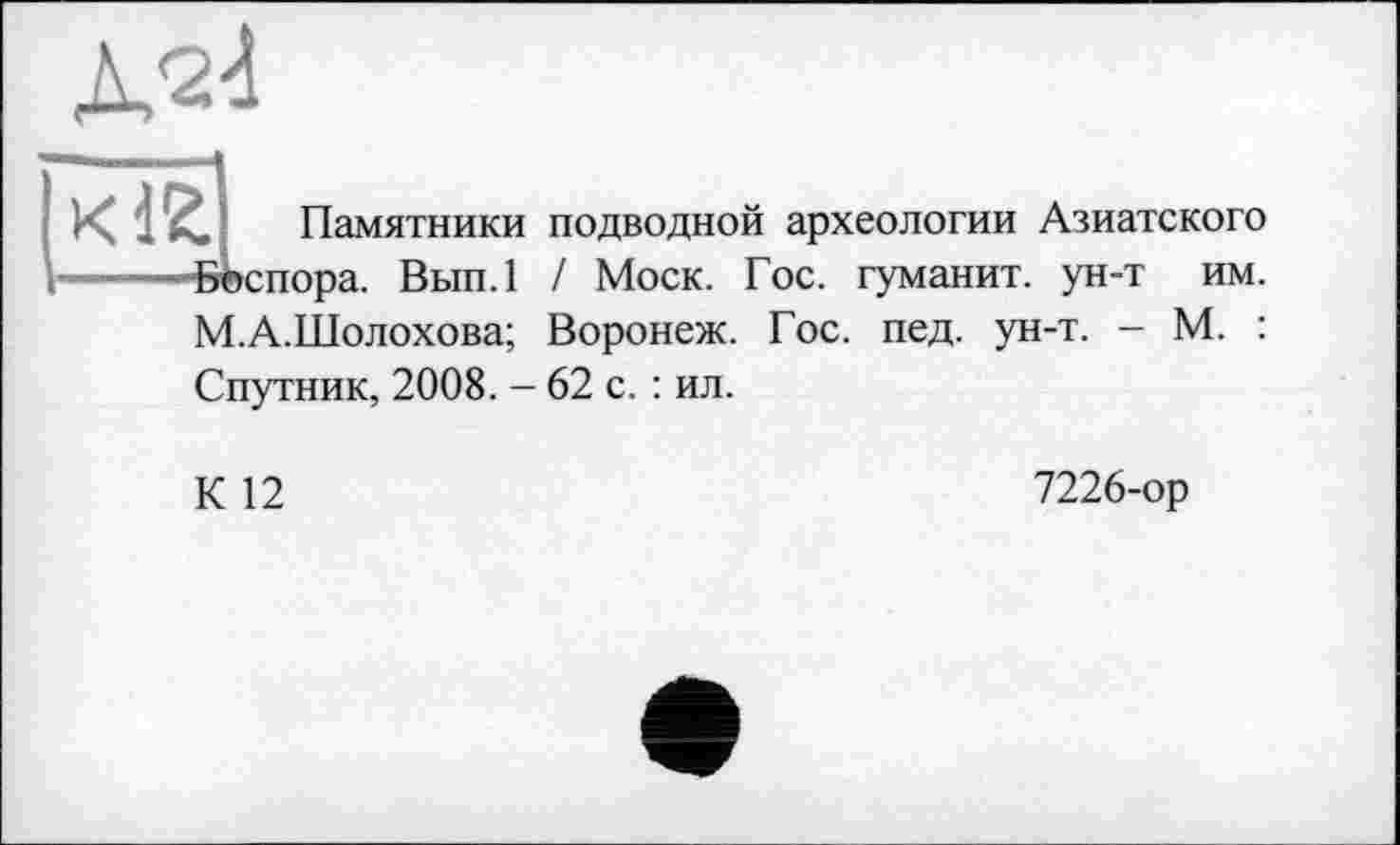 ﻿
им.
Памятники подводной археологии Азиатского •Воспора. Вып.1 / Моск. Гос. гуманит. ун-т М.А.Шолохова; Воронеж. Гос. пед. ун-т. - М. : Спутник, 2008. - 62 с. : ил.
К 12
7226-ор